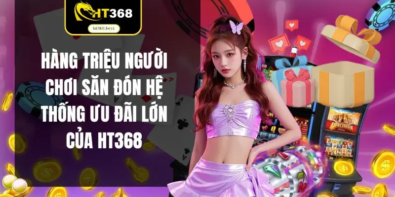 Hàng triệu người chơi săn đón hệ thống ưu đãi lớn của HT368