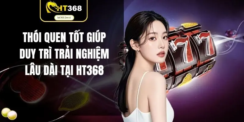 Thói quen tốt giúp duy trì trải nghiệm lâu dài tại HT368